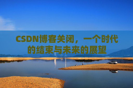 CSDN博客关闭，一个时代的结束与未来的展望
